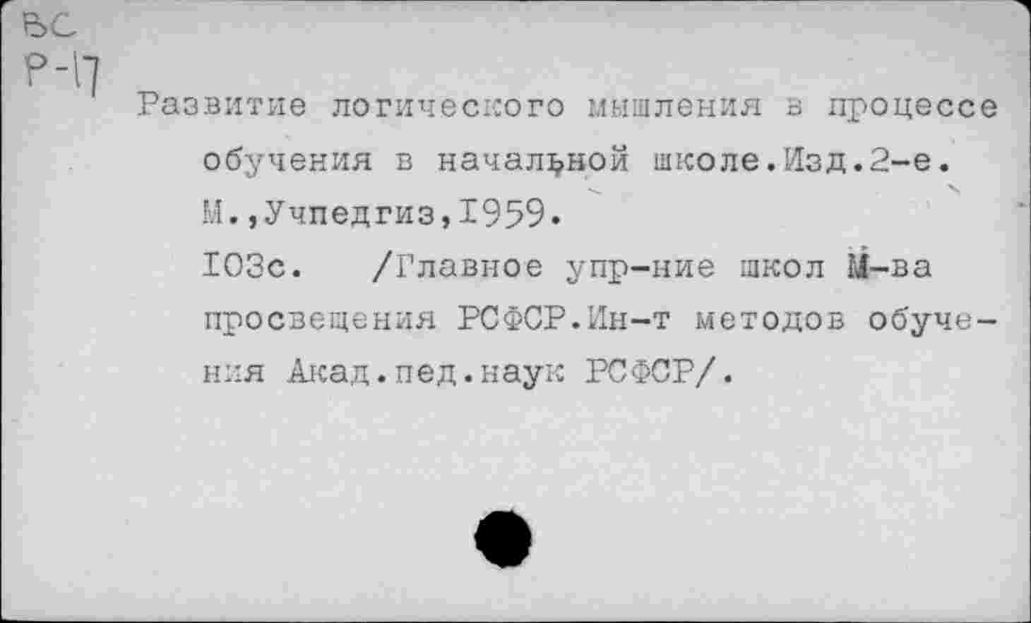 ﻿ВС
р-П
Развитие логического мышления в процессе обучения в начальной школе.Изд.2-е. М.,Учпедгиз,1959» 103с. /Главное упр-ние школ М-ва просвещения РСФСР.Ин-т методов обучения Акад.пед.наук РСФСР/.